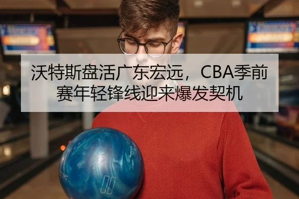 沃特斯盘活广东宏远，CBA季前赛年轻锋线迎来爆发契机